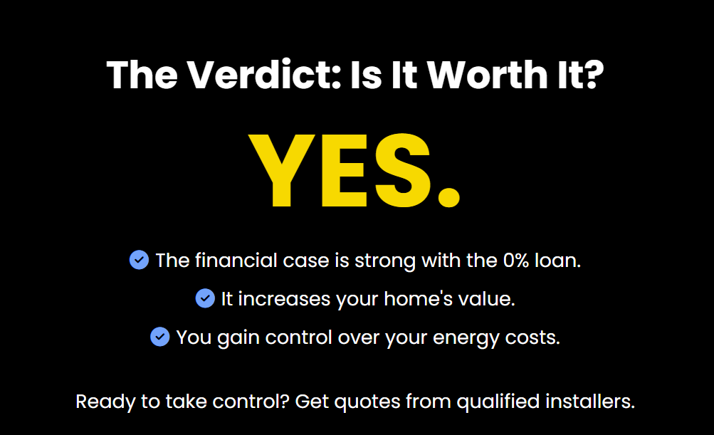 The Verdict: Is It Worth It?
YES.

The financial case is strong with the 0% loan.

It increases your home's value.

You gain control over your energy costs.

Ready to take control? Get quotes from qualified installers.