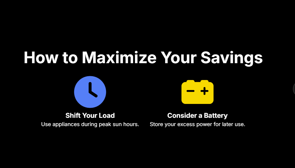 How to Maximize Your Savings
Shift Your Load

Use appliances during peak sun hours.

Consider a Battery

Store your excess power for later use.