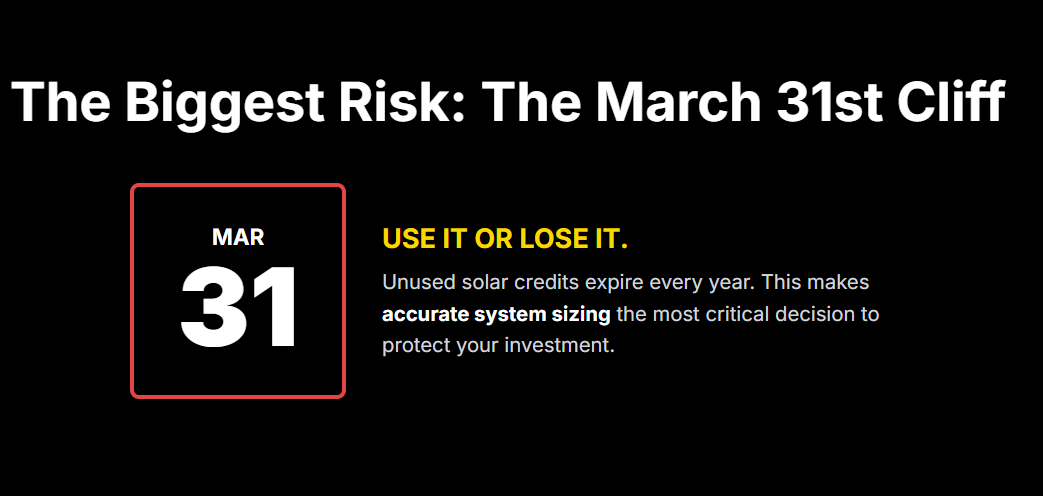 The Biggest Risk: The March 31st Cliff
MAR

31

USE IT OR LOSE IT.

Unused solar credits expire every year. This makes accurate system sizing the most critical decision to protect your investment.