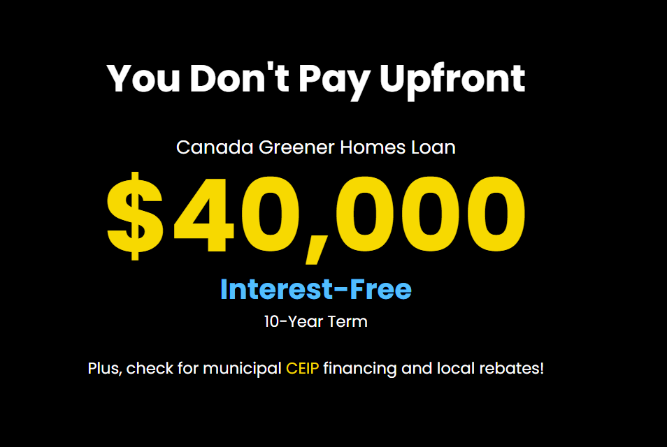 You Don't Pay Upfront
Canada Greener Homes Loan

$40,000

Interest-Free

10-Year Term

Plus, check for municipal CEIP financing and local rebates!
