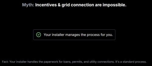 Myth: Incentives & grid connection are impossible.
Your installer manages the process for you.
Fact: Your installer handles the paperwork for loans, permits, and utility connections. It's a standard process.